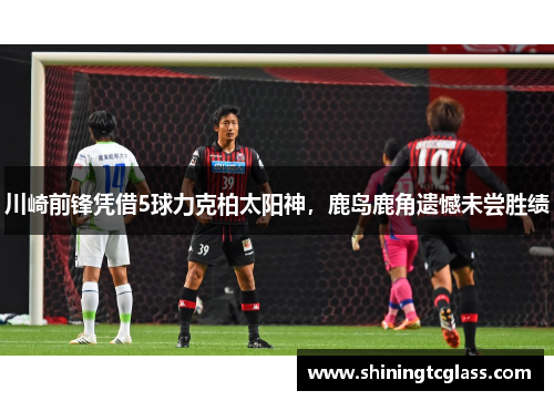 川崎前锋凭借5球力克柏太阳神，鹿岛鹿角遗憾未尝胜绩
